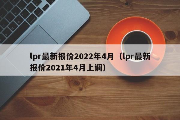 lpr最新报价2022年4月（lpr最新报价2021年4月上调）